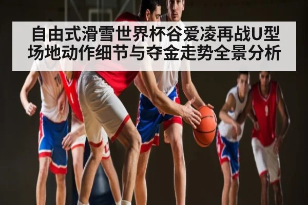 自由式滑雪世界杯谷爱凌再战U型场地动作细节与夺金走势全景分析