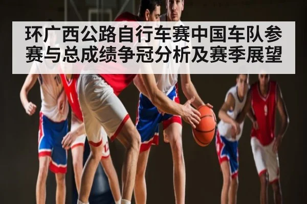 环广西公路自行车赛中国车队参赛与总成绩争冠分析及赛季展望