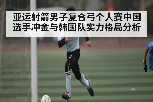 亚运射箭男子复合弓个人赛中国选手冲金与韩国队实力格局分析