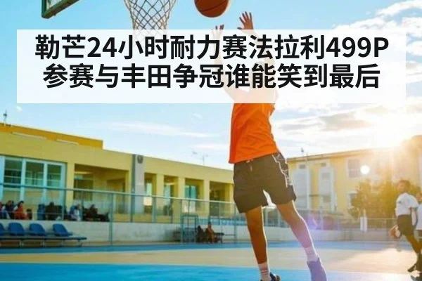勒芒24小时耐力赛法拉利499P参赛与丰田争冠谁能笑到最后