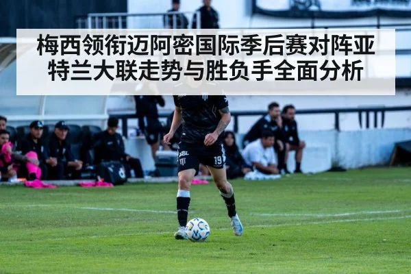 梅西领衔迈阿密国际季后赛对阵亚特兰大联走势与胜负手全面分析